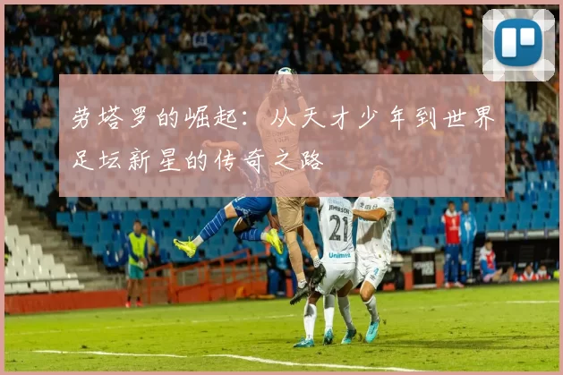劳塔罗的崛起：从天才少年到世界足坛新星的传奇之路