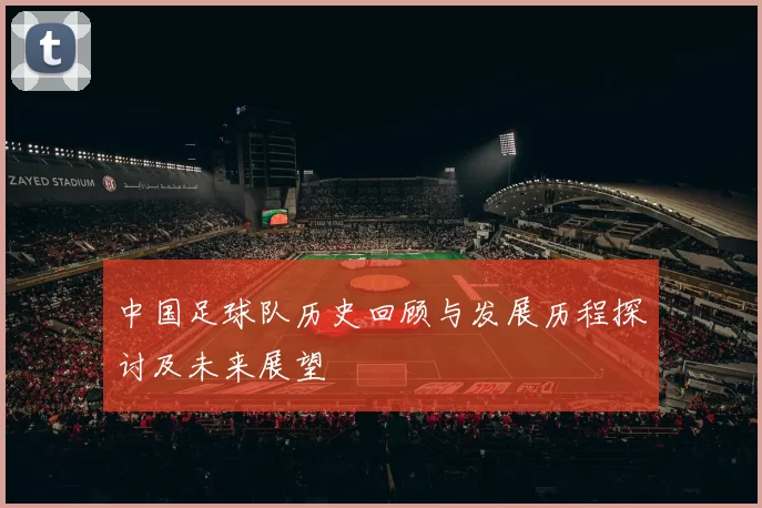 中国足球队历史回顾与发展历程探讨及未来展望