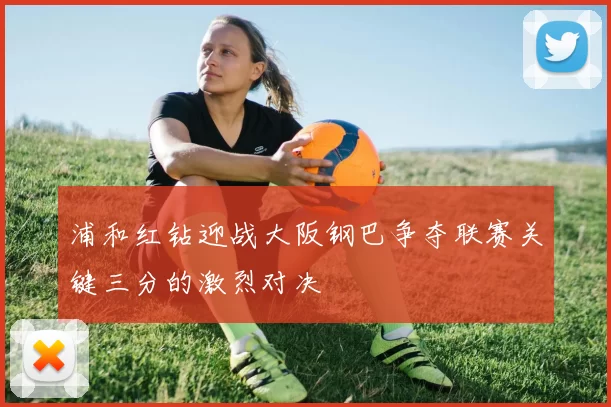 浦和红钻迎战大阪钢巴争夺联赛关键三分的激烈对决