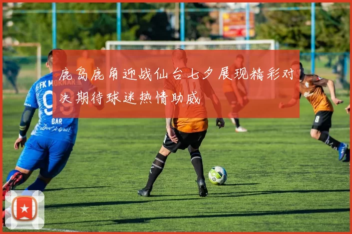 鹿岛鹿角迎战仙台七夕展现精彩对决期待球迷热情助威