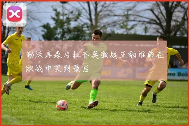 勒沃库森与拉齐奥激战正酣谁能在欧战中笑到最后