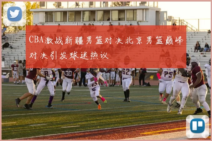 CBA激战新疆男篮对决北京男篮巅峰对决引发球迷热议