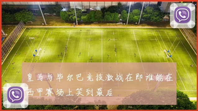 皇马与毕尔巴竞技激战在即谁能在西甲赛场上笑到最后