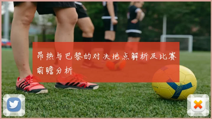 昂热与巴黎的对决地点解析及比赛前瞻分析